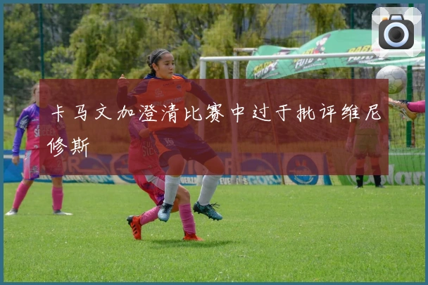 卡马文加澄清比赛中过于批评维尼修斯