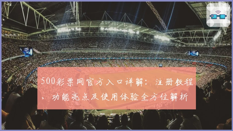 500彩票网官方入口详解：注册教程、功能亮点及使用体验全方位解析_1