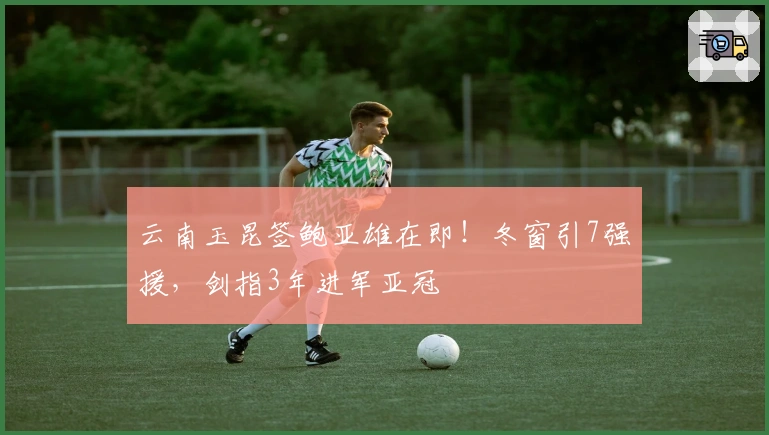 云南玉昆签鲍亚雄在即！冬窗引7强援，剑指3年进军亚冠