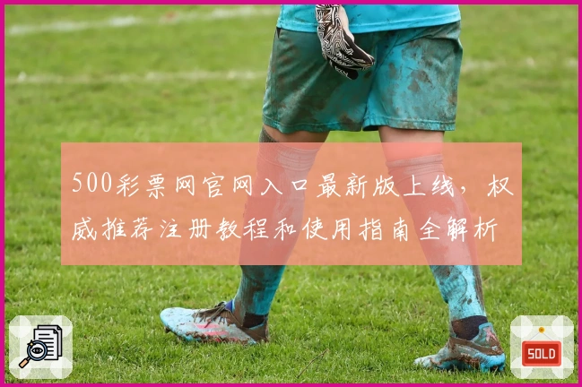 500彩票网官网入口最新版上线，权威推荐注册教程和使用指南全解析