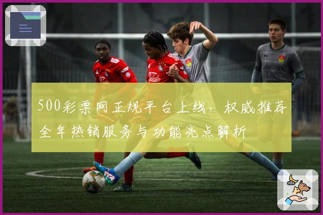 500彩票网正规平台上线，权威推荐全年热销服务与功能亮点解析