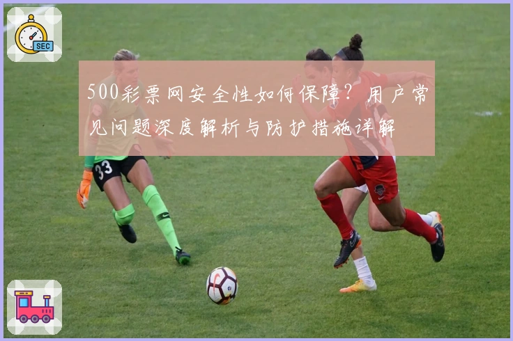 500彩票网安全性如何保障？用户常见问题深度解析与防护措施详解