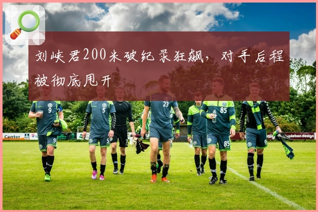 刘峡君200米破纪录狂飙，对手后程被彻底甩开