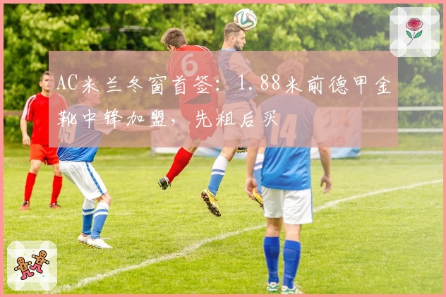 AC米兰冬窗首签：1.88米前德甲金靴中锋加盟，先租后买