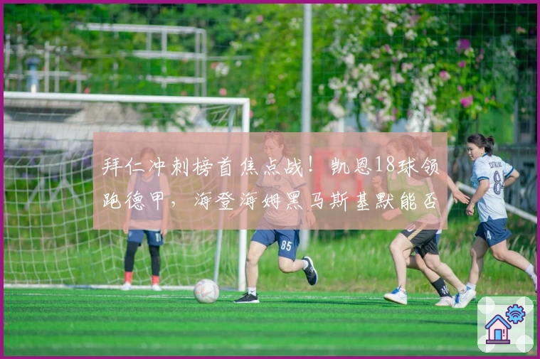 拜仁冲刺榜首焦点战！凯恩18球领跑德甲，海登海姆黑马斯基默能否续写神话？