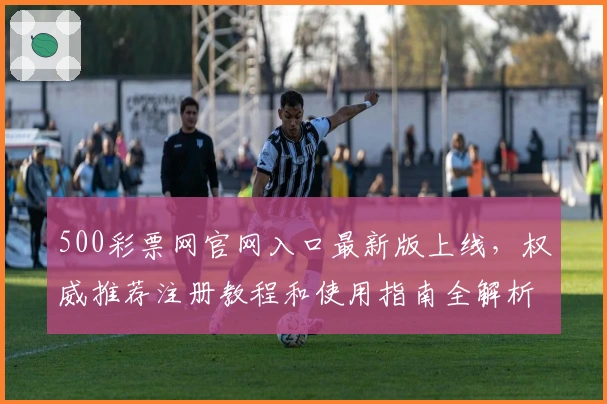 500彩票网官网入口最新版上线，权威推荐注册教程和使用指南全解析