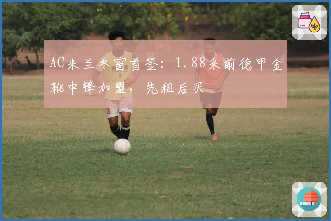 AC米兰冬窗首签：1.88米前德甲金靴中锋加盟，先租后买