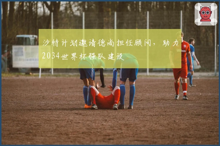 沙特计划邀请德尚担任顾问，助力2034世界杯强队建设