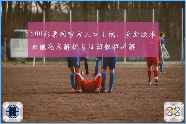 500彩票网官方入口上线，全新版本功能亮点解析与注册教程详解