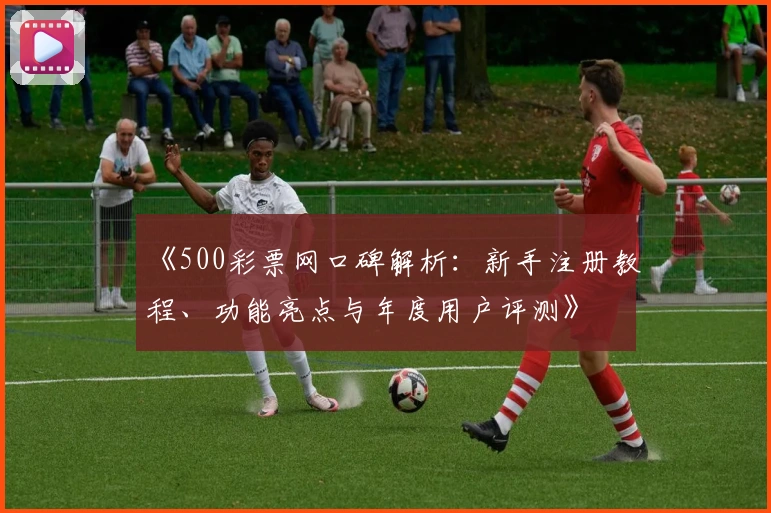 《500彩票网口碑解析：新手注册教程、功能亮点与年度用户评测》