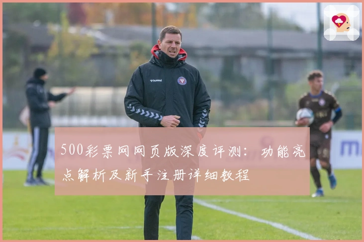 500彩票网网页版深度评测:功能亮点解析及新手注册详细教程