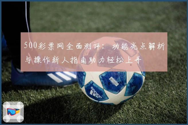 500彩票网全面测评：功能亮点解析与操作新人指南助力轻松上手