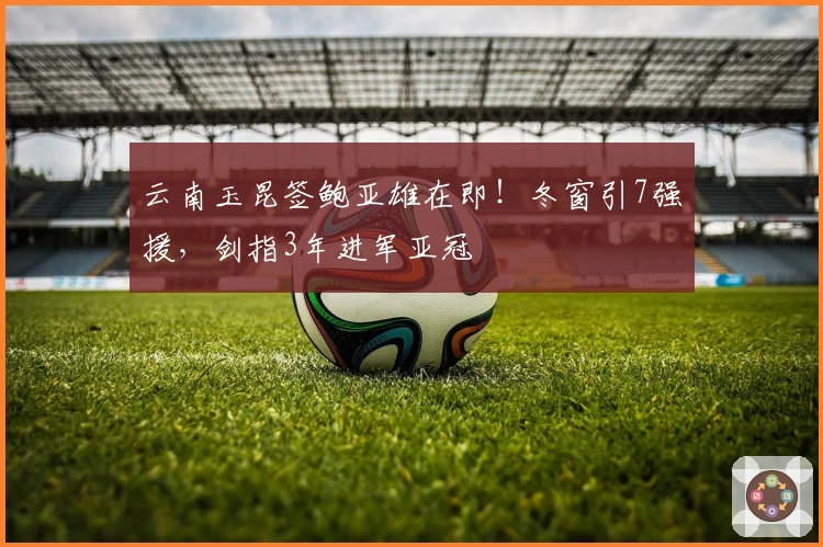 云南玉昆签鲍亚雄在即！冬窗引7强援，剑指3年进军亚冠