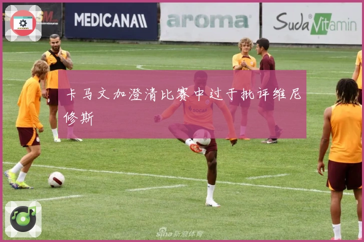 卡马文加澄清比赛中过于批评维尼修斯