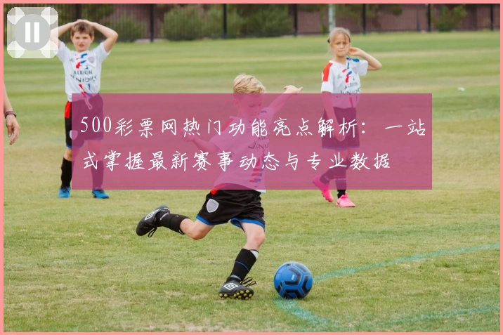 500彩票网热门功能亮点解析:一站式掌握最新赛事动态与专业数据