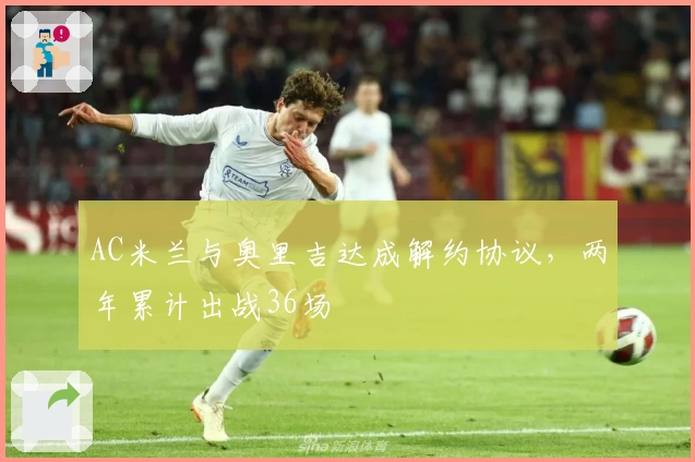 AC米兰与奥里吉达成解约协议，两年累计出战36场