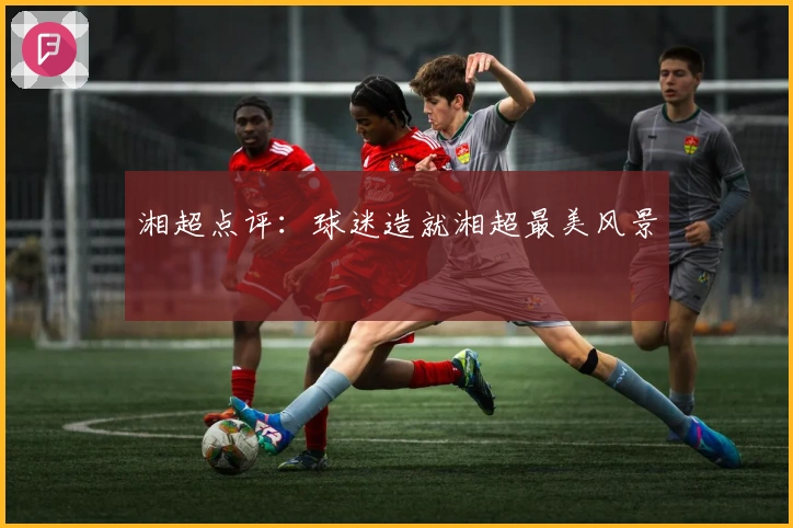 湘超点评：球迷造就湘超最美风景