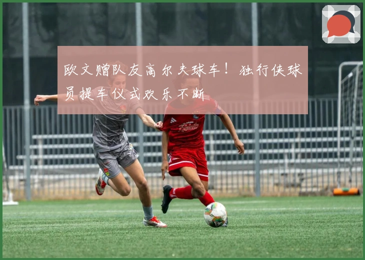 欧文赠队友高尔夫球车！独行侠球员提车仪式欢乐不断